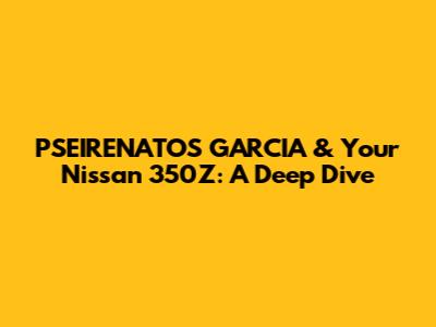 PSEIRENATOS GARCIA & Your Nissan 350Z: A Deep Dive