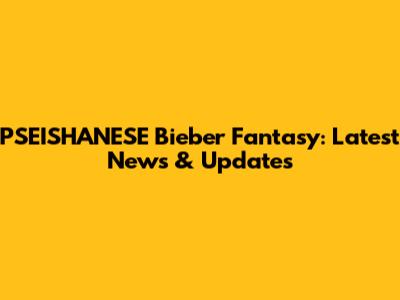 PSEISHANESE Bieber Fantasy: Latest News & Updates