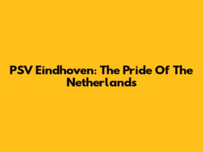PSV Eindhoven: The Pride Of The Netherlands