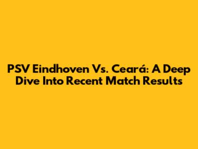 PSV Eindhoven Vs. Ceará: A Deep Dive Into Recent Match Results