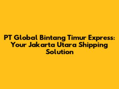 PT Global Bintang Timur Express: Your Jakarta Utara Shipping Solution
