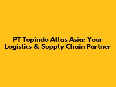 PT Topindo Atlas Asia: Your Logistics & Supply Chain Partner