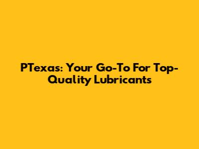 PTexas: Your Go-To For Top-Quality Lubricants