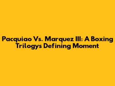 Pacquiao Vs. Marquez III: A Boxing Trilogy's Defining Moment
