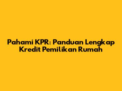 Pahami KPR: Panduan Lengkap Kredit Pemilikan Rumah