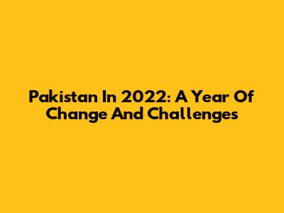 Pakistan In 2022: A Year Of Change And Challenges