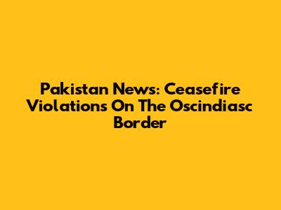 Pakistan News: Ceasefire Violations On The Oscindiasc Border