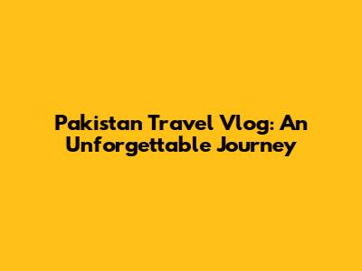 Pakistan Travel Vlog: An Unforgettable Journey