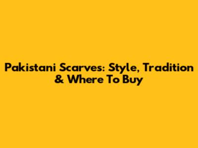 Pakistani Scarves: Style, Tradition & Where To Buy