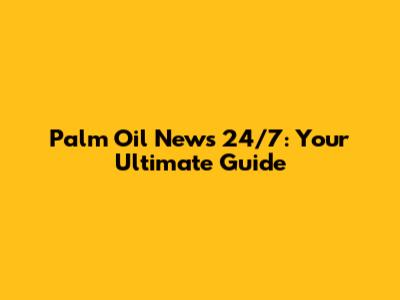 Palm Oil News 24/7: Your Ultimate Guide