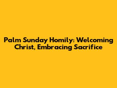 Palm Sunday Homily: Welcoming Christ, Embracing Sacrifice