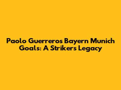 Paolo Guerrero's Bayern Munich Goals: A Striker's Legacy