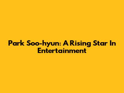 Park Soo-hyun: A Rising Star In Entertainment