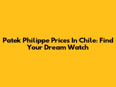 Patek Philippe Prices In Chile: Find Your Dream Watch