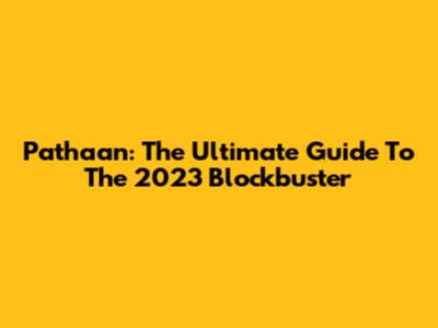 Pathaan: The Ultimate Guide To The 2023 Blockbuster