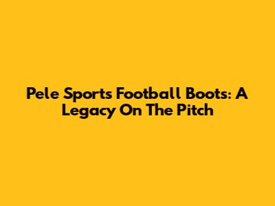 Pele Sports Football Boots: A Legacy On The Pitch