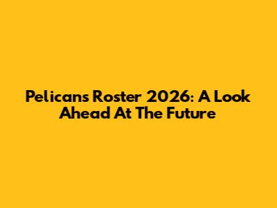 Pelicans Roster 2026: A Look Ahead At The Future