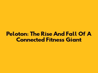 Peloton: The Rise And Fall Of A Connected Fitness Giant
