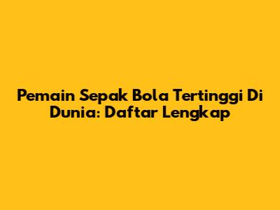 Pemain Sepak Bola Tertinggi Di Dunia: Daftar Lengkap