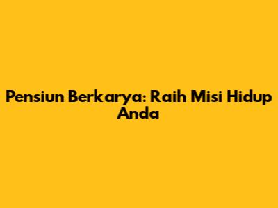 Pensiun Berkarya: Raih Misi Hidup Anda