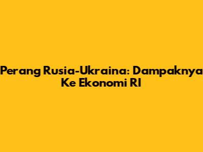 Perang Rusia-Ukraina: Dampaknya Ke Ekonomi RI