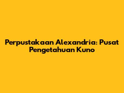 Perpustakaan Alexandria: Pusat Pengetahuan Kuno