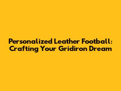 Personalized Leather Football: Crafting Your Gridiron Dream