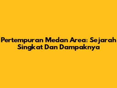 Pertempuran Medan Area: Sejarah Singkat Dan Dampaknya