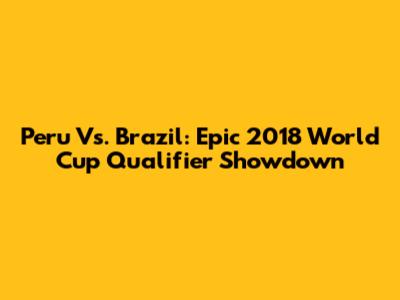 Peru Vs. Brazil: Epic 2018 World Cup Qualifier Showdown