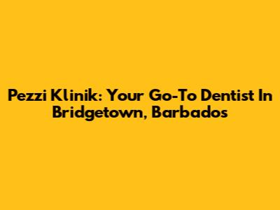 Pezzi Klinik: Your Go-To Dentist In Bridgetown, Barbados