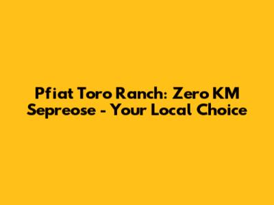 Pfiat Toro Ranch: Zero KM Sepreose - Your Local Choice