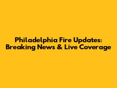 Philadelphia Fire Updates: Breaking News & Live Coverage