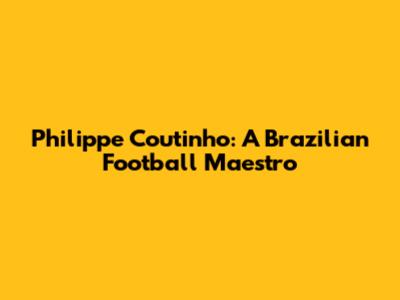 Philippe Coutinho: A Brazilian Football Maestro