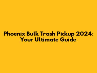 Phoenix Bulk Trash Pickup 2024: Your Ultimate Guide
