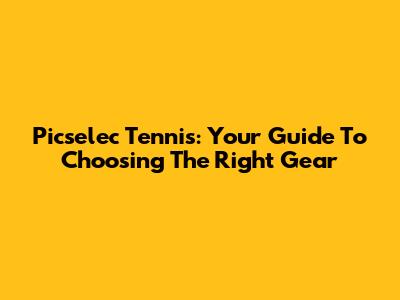 Picselec Tennis: Your Guide To Choosing The Right Gear