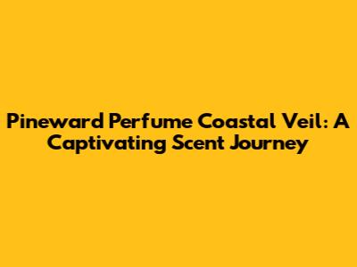 Pineward Perfume Coastal Veil: A Captivating Scent Journey