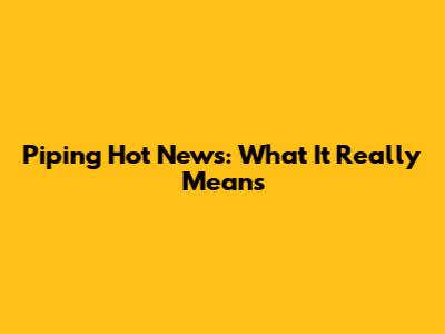 Piping Hot News: What It Really Means
