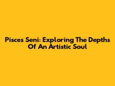 Pisces Seni: Exploring The Depths Of An Artistic Soul