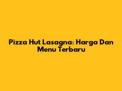 Pizza Hut Lasagna: Harga Dan Menu Terbaru