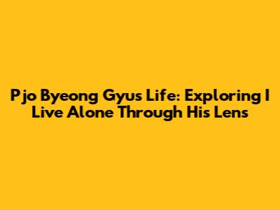 Pjo Byeong Gyu's Life: Exploring 'I Live Alone' Through His Lens