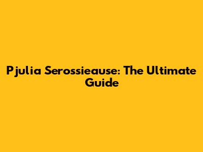 Pjulia Serossieause: The Ultimate Guide