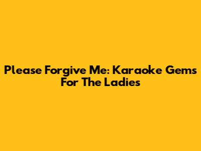 Please Forgive Me: Karaoke Gems For The Ladies