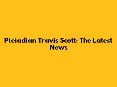 Pleiadian Travis Scott: The Latest News
