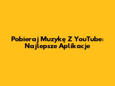 Pobieraj Muzykę Z YouTube: Najlepsze Aplikacje