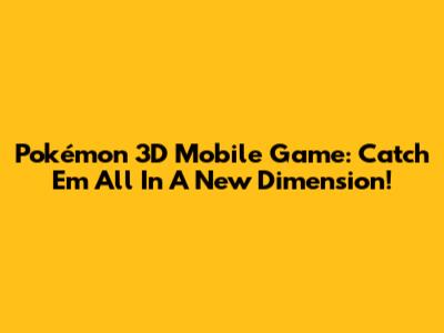 Pokémon 3D Mobile Game: Catch 'Em All In A New Dimension!
