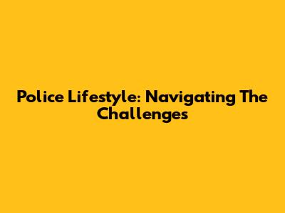 Police Lifestyle: Navigating The Challenges
