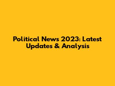 Political News 2023: Latest Updates & Analysis