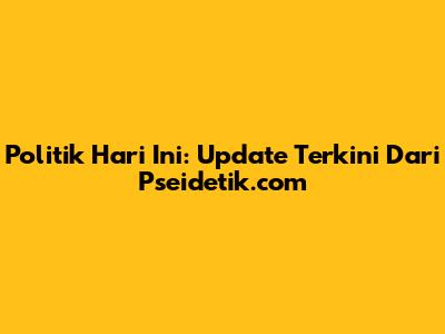 Politik Hari Ini: Update Terkini Dari Pseidetik.com