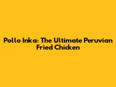 Pollo Inka: The Ultimate Peruvian Fried Chicken