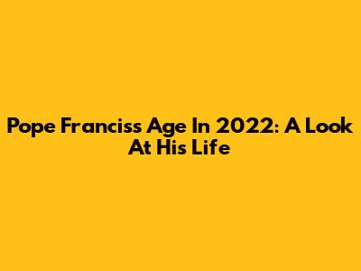 Pope Francis's Age In 2022: A Look At His Life
